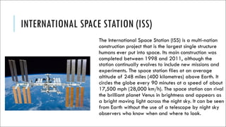 INTERNATIONAL SPACE STATION (ISS)
The International Space Station (ISS) is a multi-nation
construction project that is the largest single structure
humans ever put into space. Its main construction was
completed between 1998 and 2011, although the
station continually evolves to include new missions and
experiments. The space station flies at an average
altitude of 248 miles (400 kilometres) above Earth. It
circles the globe every 90 minutes at a speed of about
17,500 mph (28,000 km/h). The space station can rival
the brilliant planet Venus in brightness and appears as
a bright moving light across the night sky. It can be seen
from Earth without the use of a telescope by night sky
observers who know when and where to look.
 