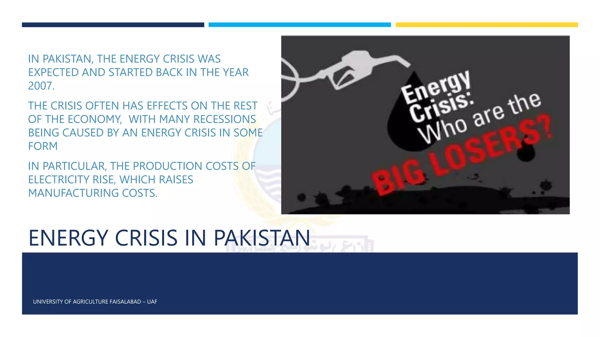 ENERGY CRISIS IN PAKISTAN
UNIVERSITY OF AGRICULTURE FAISALABAD – UAF
IN PAKISTAN, THE ENERGY CRISIS WAS
EXPECTED AND STARTED BACK IN THE YEAR
2007.
THE CRISIS OFTEN HAS EFFECTS ON THE REST
OF THE ECONOMY, WITH MANY RECESSIONS
BEING CAUSED BY AN ENERGY CRISIS IN SOME
FORM
IN PARTICULAR, THE PRODUCTION COSTS OF
ELECTRICITY RISE, WHICH RAISES
MANUFACTURING COSTS.
 