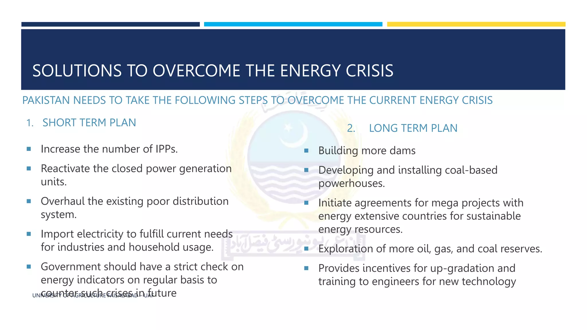 UNIVERSITY OF AGRICULTURE FAISALABAD – UAF
SOLUTIONS TO OVERCOME THE ENERGY CRISIS
PAKISTAN NEEDS TO TAKE THE FOLLOWING STEPS TO OVERCOME THE CURRENT ENERGY CRISIS
2. LONG TERM PLAN
1. SHORT TERM PLAN
 Increase the number of IPPs.
 Reactivate the closed power generation
units.
 Overhaul the existing poor distribution
system.
 Import electricity to fulfill current needs
for industries and household usage.
 Government should have a strict check on
energy indicators on regular basis to
counter such crises in future
 Building more dams
 Developing and installing coal-based
powerhouses.
 Initiate agreements for mega projects with
energy extensive countries for sustainable
energy resources.
 Exploration of more oil, gas, and coal reserves.
 Provides incentives for up-gradation and
training to engineers for new technology
 