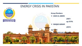 ENERGY CRISIS IN PAKISTAN
Group Members
 ZAIN UL ABDIN
(2021-
ag-2579)
 WAQAS AKRAM
(2019-
ag-3292)
 SYED ARSLAN HUSSAIN
(2021-
ag-2589)
 MUHAMMAD USAMA
(2021-
 