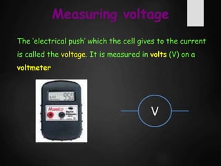 Measuring voltage
The ‘electrical push’ which the cell gives to the current
is called the voltage. It is measured in volts (V) on a
voltmeter
V
 