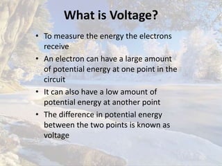 What is Voltage?
• To measure the energy the electrons
receive
• An electron can have a large amount
of potential energy at one point in the
circuit
• It can also have a low amount of
potential energy at another point
• The difference in potential energy
between the two points is known as
voltage
 