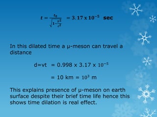 𝒕 =
𝒕 𝟎
𝟏−
𝑽 𝟐
𝒄 𝟐
= 𝟑. 𝟏𝟕 𝐱 𝟏𝟎−𝟓 sec
In this dilated time a µ-meson can travel a
distance
d=vt = 0.998 x 3.17 x 10−5
= 10 km = 103 m
This explains presence of µ-meson on earth
surface despite their brief time life hence this
shows time dilation is real effect.
 