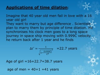 Applications of time dilation:
Imagine that 40 year old men fail in love with a 16
year old girl
They want to marry but age difference . Scientists
plan to marry them by principle of time dilation. He
synchronises his clock men goes to a long space
journey in space ship moving with 0.999C velocity
he return back after 1 year and he finds
Δ𝑡′ =
1
1−
0.999𝐶
𝐶2
2 =22.7 years
Age of girl =16+22.7=38.7 years
age of men = 40+1 =41 years
 
