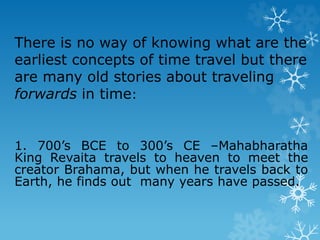 There is no way of knowing what are the
earliest concepts of time travel but there
are many old stories about traveling
forwards in time:
1. 700’s BCE to 300’s CE –Mahabharatha
King Revaita travels to heaven to meet the
creator Brahama, but when he travels back to
Earth, he finds out many years have passed.
 
