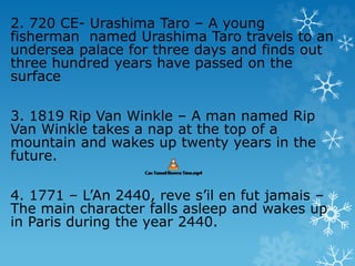 2. 720 CE- Urashima Taro – A young
fisherman named Urashima Taro travels to an
undersea palace for three days and finds out
three hundred years have passed on the
surface
3. 1819 Rip Van Winkle – A man named Rip
Van Winkle takes a nap at the top of a
mountain and wakes up twenty years in the
future.
4. 1771 – L’An 2440, reve s’il en fut jamais –
The main character falls asleep and wakes up
in Paris during the year 2440.
 