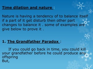 Time dilation and nature :
Nature is having a tendency of to balance itself
if a part of it get disturb then other part
changes to balance it . some of examples are
give below to prove it .
1. The Grandfather Paradox :
If you could go back in time, you could kill
your grandfather before he could produce any
offspring
But,
 