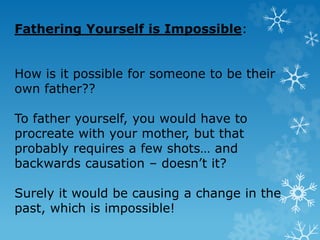 Fathering Yourself is Impossible:
How is it possible for someone to be their
own father??
To father yourself, you would have to
procreate with your mother, but that
probably requires a few shots… and
backwards causation – doesn’t it?
Surely it would be causing a change in the
past, which is impossible!
 