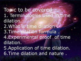 Topic to be covered
1. Terminologies used in time
dilation.
2.What is time dilation .
3.Time dilation formula .
4.Experimental proof of time
dilation.
5.Application of time dilation.
6.Time dilation and nature .
 