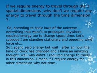 If we require energy to travel through the 3
spatial dimensions ,why don’t we require any
energy to travel through the time dimension
?
So, according to basic lows of the universe
everything that want’s to propagate anywhere
requires energy too to change space time. Let’s
suppose I am standing stationary and opposing wind
force etc…
So I spend zero energy but wait , after an hour the
time on clock has changed and I have an amazing
thought, well why didn’t I required energy to travel
in this dimension. I mean if I require energy for
other dimension why not time .
 