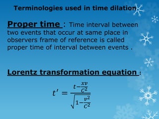 Terminologies used in time dilation
Proper time : Time interval between
two events that occur at same place in
observers frame of reference is called
proper time of interval between events .
Lorentz transformation equation :
𝑡′
=
𝑡−
𝑥𝑣
𝐶2
1−
𝑣2
𝐶2
 