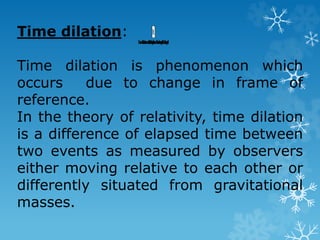 Time dilation:
Time dilation is phenomenon which
occurs due to change in frame of
reference.
In the theory of relativity, time dilation
is a difference of elapsed time between
two events as measured by observers
either moving relative to each other or
differently situated from gravitational
masses.
 