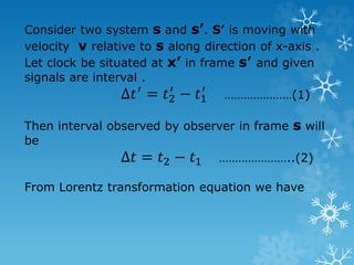 Consider two system s and s’. S’ is moving with
velocity v relative to s along direction of x-axis .
Let clock be situated at x’ in frame s’ and given
signals are interval .
Δ𝑡′
= 𝑡2
′
− 𝑡1
′
…………………(1)
Then interval observed by observer in frame s will
be
Δ𝑡 = 𝑡2 − 𝑡1 …………………..(2)
From Lorentz transformation equation we have
 