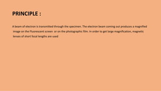PRINCIPLE :
A beam of electron is transmitted through the specimen. The electron beam coming out produces a magnified
image on the Fluorescent screen or on the photographic film. In order to get large magnification, magnetic
lenses of short focal lengths are used
 