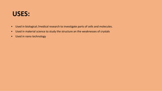 USES:
▪ Used in biological /medical research to investigate parts of cells and molecules.
▪ Used in material science to study the structure an the weaknesses of crystals
▪ Used in nano technology
 