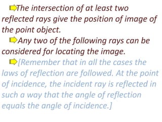 The intersection of at least two
reflected rays give the position of image of
the point object.
Any two of the following rays can be
considered for locating the image.
[Remember that in all the cases the
laws of reflection are followed. At the point
of incidence, the incident ray is reflected in
such a way that the angle of reflection
equals the angle of incidence.]
 