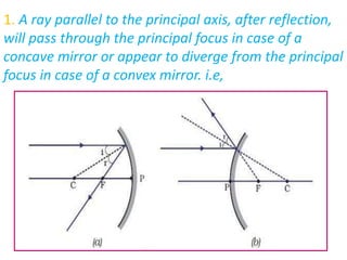 1. A ray parallel to the principal axis, after reflection,
will pass through the principal focus in case of a
concave mirror or appear to diverge from the principal
focus in case of a convex mirror. i.e,
 