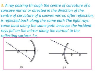 3. A ray passing through the centre of curvature of a
concave mirror or directed in the direction of the
centre of curvature of a convex mirror, after reflection,
is reflected back along the same path The light rays
come back along the same path because the incident
rays fall on the mirror along the normal to the
reflecting surface. i.e,
 