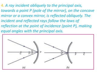 4. A ray incident obliquely to the principal axis,
towards a point P (pole of the mirror), on the concave
mirror or a convex mirror, is reflected obliquely. The
incident and reflected rays follow the laws of
reflection at the point of incidence (point P), making
equal angles with the principal axis.
 