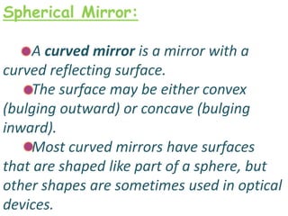 Spherical Mirror:
A curved mirror is a mirror with a
curved reflecting surface.
The surface may be either convex
(bulging outward) or concave (bulging
inward).
Most curved mirrors have surfaces
that are shaped like part of a sphere, but
other shapes are sometimes used in optical
devices.
 