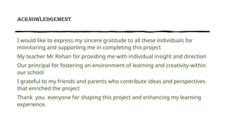 ACKNOWLEDGEMENT
I would like to express my sincere gratitude to all these individuals for
monitoring and supporting me in completing this project
My teacher Mr Rohan for providing me with individual insight and direction
Our principal for fostering an environment of learning and creativity within
our school
I grateful to my friends and parents who contribute ideas and perspectives
that enriched the project
Thank you everyone for shaping this project and enhancing my learning
experience.
 