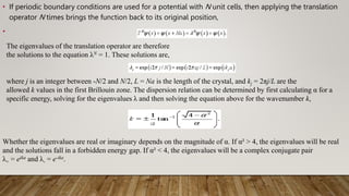 • If periodic boundary conditions are used for a potential with N unit cells, then applying the translation
operator N times brings the function back to its original position,
•
The eigenvalues of the translation operator are therefore
the solutions to the equation λN = 1. These solutions are,
where j is an integer between -N/2 and N/2, L = Na is the length of the crystal, and kj = 2πj/L are the
allowed k values in the first Brillouin zone. The dispersion relation can be determined by first calculating α for a
specific energy, solving for the eigenvalues λ and then solving the equation above for the wavenumber k,
Whether the eigenvalues are real or imaginary depends on the magnitude of α. If α² > 4, the eigenvalues will be real
and the solutions fall in a forbidden energy gap. If α² < 4, the eigenvalues will be a complex conjugate pair
λ+ = eika and λ- = e-ika.
 