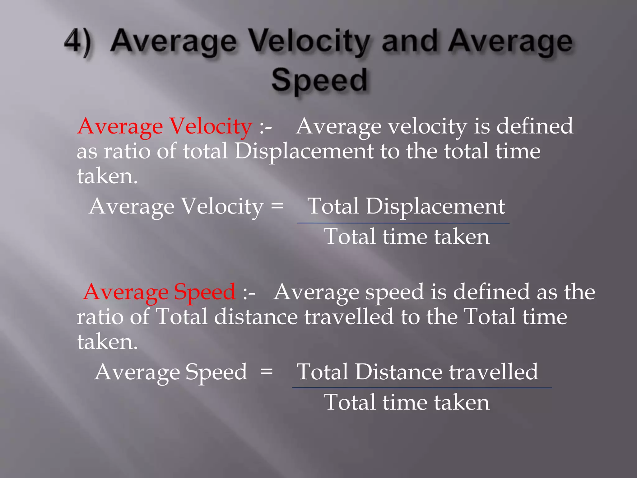 Average Velocity :- Average velocity is defined
as ratio of total Displacement to the total time
taken.
Average Velocity = Total Displacement
Total time taken
Average Speed :- Average speed is defined as the
ratio of Total distance travelled to the Total time
taken.
Average Speed = Total Distance travelled
Total time taken
 