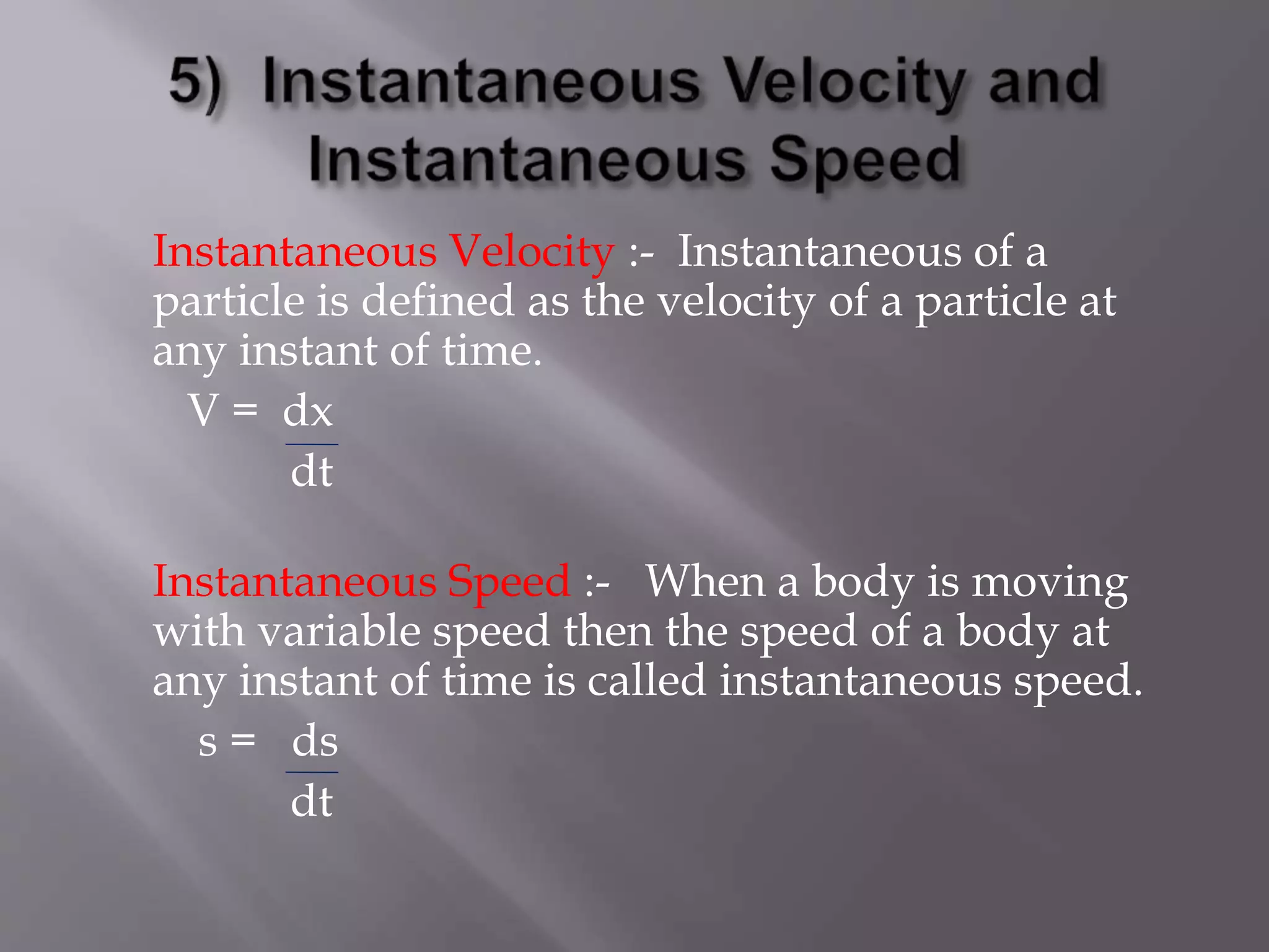 Instantaneous Velocity :- Instantaneous of a
particle is defined as the velocity of a particle at
any instant of time.
V = dx
dt
Instantaneous Speed :- When a body is moving
with variable speed then the speed of a body at
any instant of time is called instantaneous speed.
s = ds
dt
 