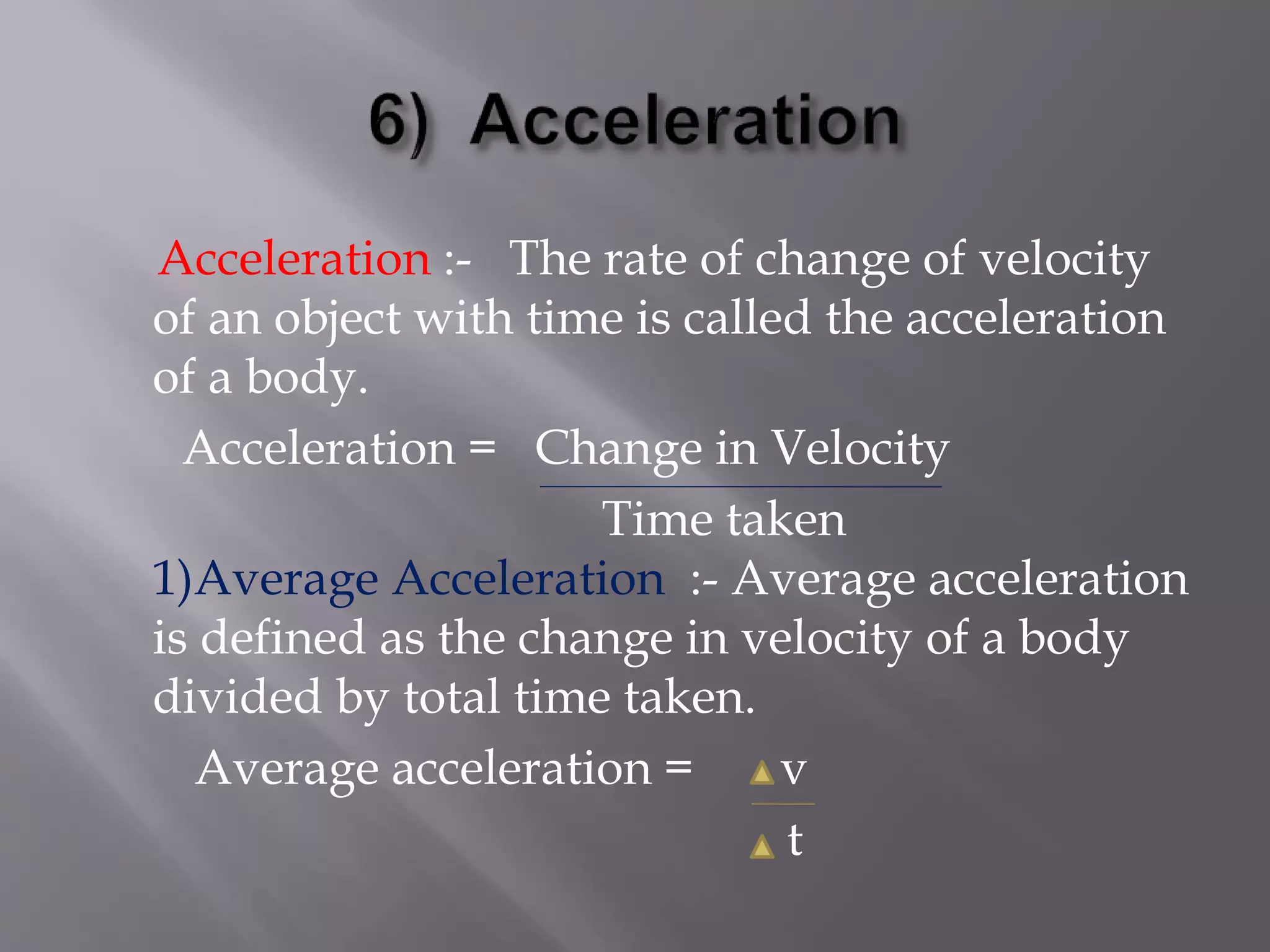 Acceleration :- The rate of change of velocity
of an object with time is called the acceleration
of a body.
Acceleration = Change in Velocity
Time taken
1)Average Acceleration :- Average acceleration
is defined as the change in velocity of a body
divided by total time taken.
Average acceleration = v
t
 