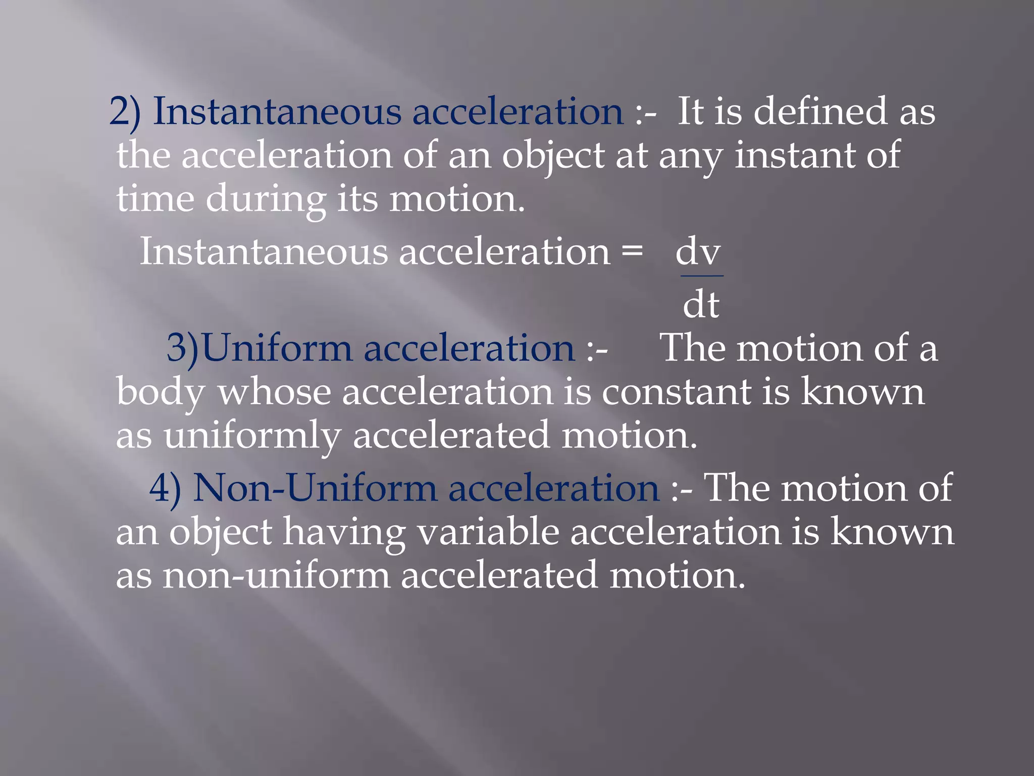 2) Instantaneous acceleration :- It is defined as
the acceleration of an object at any instant of
time during its motion.
Instantaneous acceleration = dv
dt
3)Uniform acceleration :- The motion of a
body whose acceleration is constant is known
as uniformly accelerated motion.
4) Non-Uniform acceleration :- The motion of
an object having variable acceleration is known
as non-uniform accelerated motion.
 