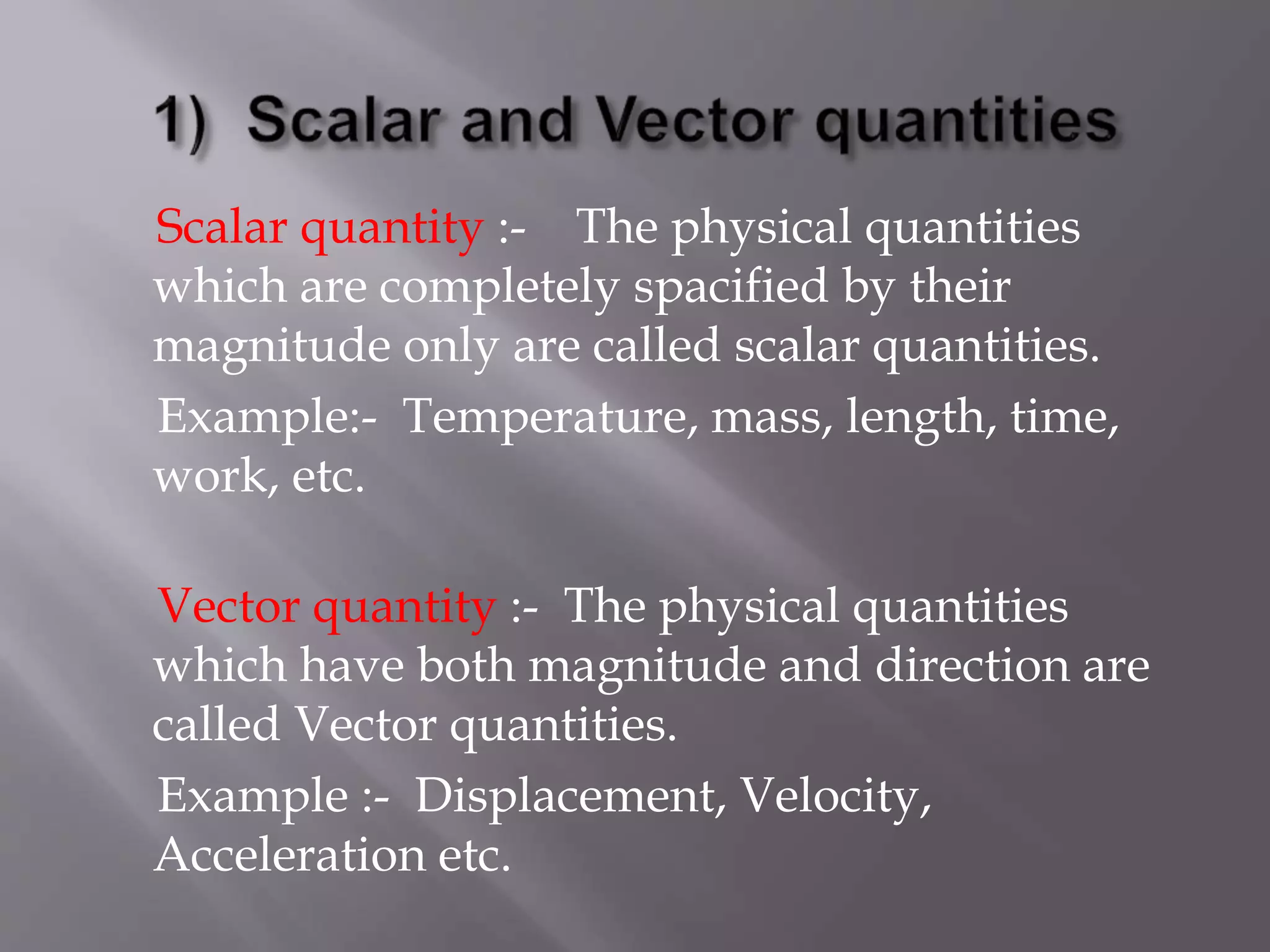 Scalar quantity :- The physical quantities
which are completely spacified by their
magnitude only are called scalar quantities.
Example:- Temperature, mass, length, time,
work, etc.
Vector quantity :- The physical quantities
which have both magnitude and direction are
called Vector quantities.
Example :- Displacement, Velocity,
Acceleration etc.
 