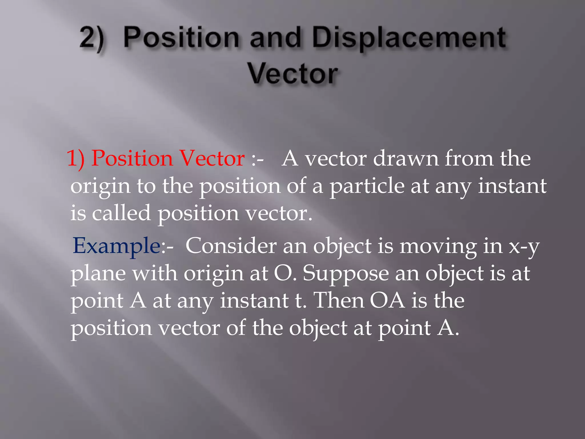 1) Position Vector :- A vector drawn from the
origin to the position of a particle at any instant
is called position vector.
Example:- Consider an object is moving in x-y
plane with origin at O. Suppose an object is at
point A at any instant t. Then OA is the
position vector of the object at point A.
 