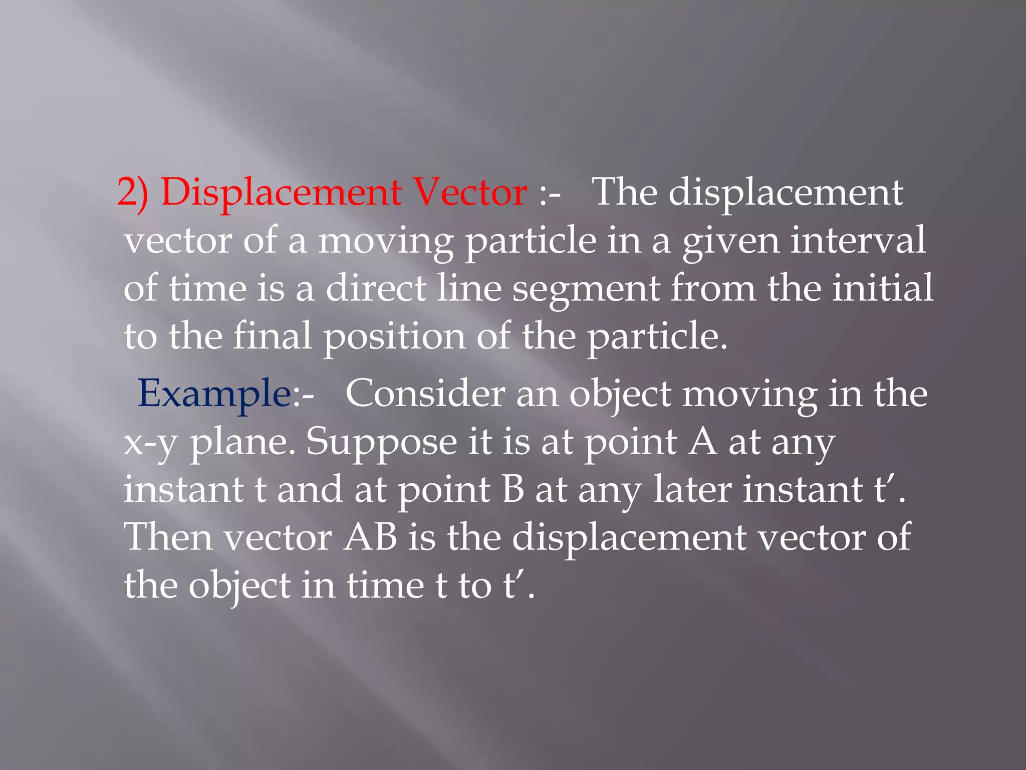 2) Displacement Vector :- The displacement
vector of a moving particle in a given interval
of time is a direct line segment from the initial
to the final position of the particle.
Example:- Consider an object moving in the
x-y plane. Suppose it is at point A at any
instant t and at point B at any later instant t’.
Then vector AB is the displacement vector of
the object in time t to t’.
 