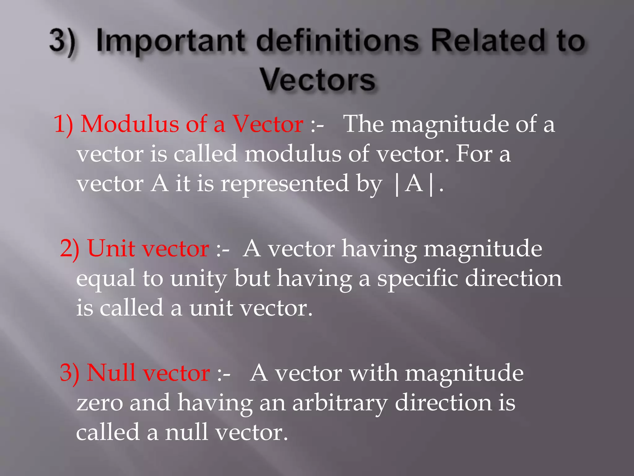 1) Modulus of a Vector :- The magnitude of a
vector is called modulus of vector. For a
vector A it is represented by |A|.
2) Unit vector :- A vector having magnitude
equal to unity but having a specific direction
is called a unit vector.
3) Null vector :- A vector with magnitude
zero and having an arbitrary direction is
called a null vector.
 