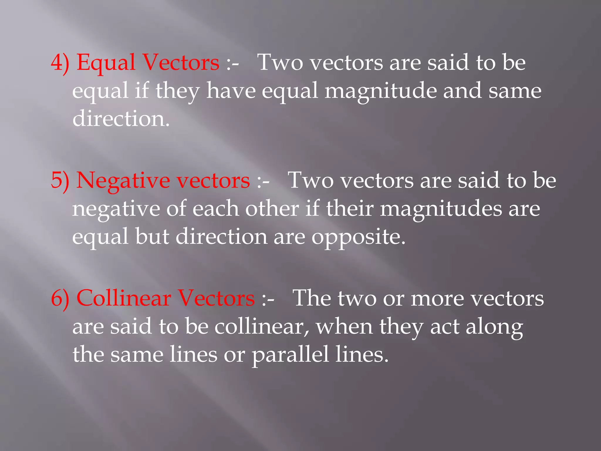 4) Equal Vectors :- Two vectors are said to be
equal if they have equal magnitude and same
direction.
5) Negative vectors :- Two vectors are said to be
negative of each other if their magnitudes are
equal but direction are opposite.
6) Collinear Vectors :- The two or more vectors
are said to be collinear, when they act along
the same lines or parallel lines.
 