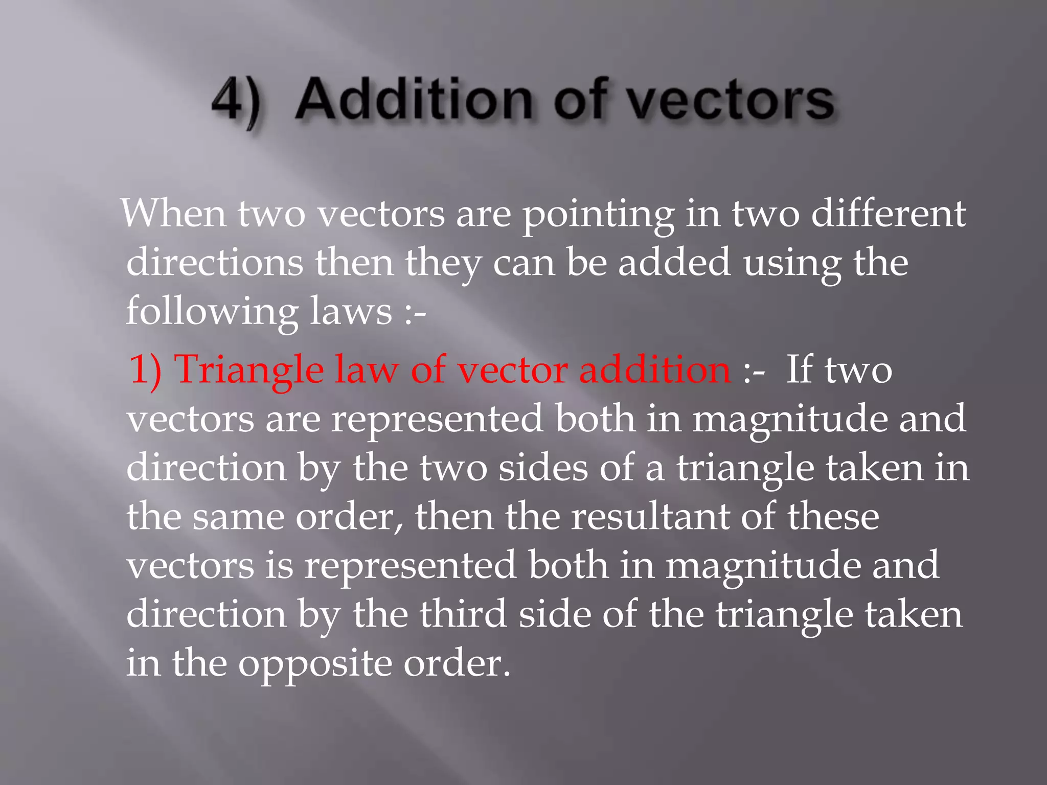 When two vectors are pointing in two different
directions then they can be added using the
following laws :-
1) Triangle law of vector addition :- If two
vectors are represented both in magnitude and
direction by the two sides of a triangle taken in
the same order, then the resultant of these
vectors is represented both in magnitude and
direction by the third side of the triangle taken
in the opposite order.
 