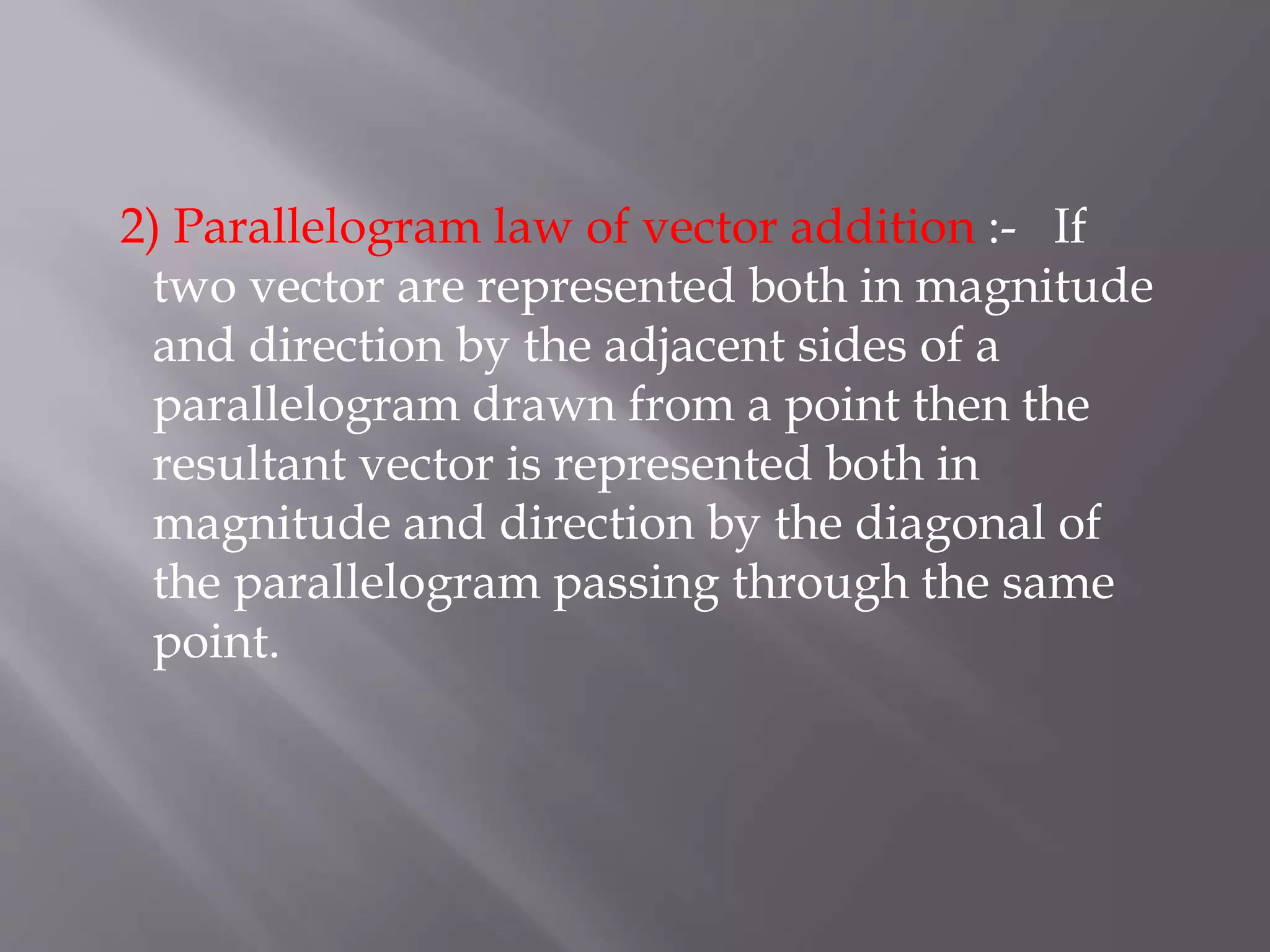 2) Parallelogram law of vector addition :- If
two vector are represented both in magnitude
and direction by the adjacent sides of a
parallelogram drawn from a point then the
resultant vector is represented both in
magnitude and direction by the diagonal of
the parallelogram passing through the same
point.
 
