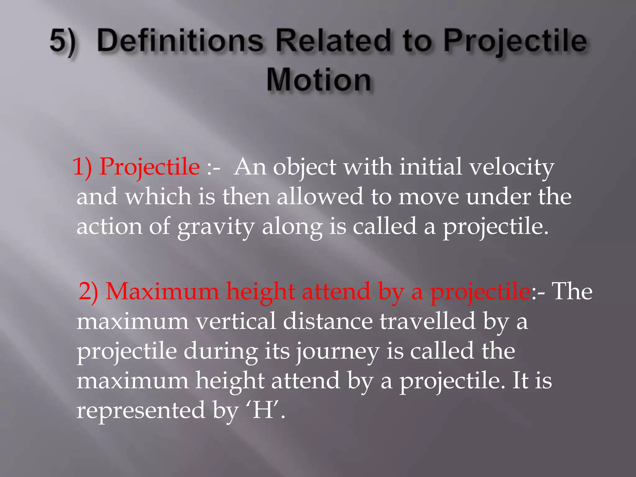 1) Projectile :- An object with initial velocity
and which is then allowed to move under the
action of gravity along is called a projectile.
2) Maximum height attend by a projectile:- The
maximum vertical distance travelled by a
projectile during its journey is called the
maximum height attend by a projectile. It is
represented by ‘H’.
 