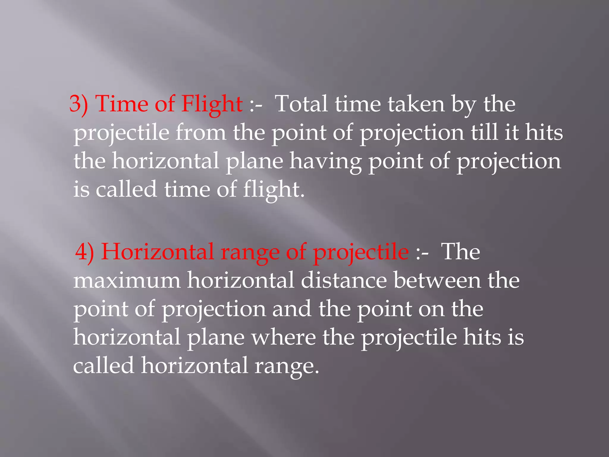 3) Time of Flight :- Total time taken by the
projectile from the point of projection till it hits
the horizontal plane having point of projection
is called time of flight.
4) Horizontal range of projectile :- The
maximum horizontal distance between the
point of projection and the point on the
horizontal plane where the projectile hits is
called horizontal range.
 