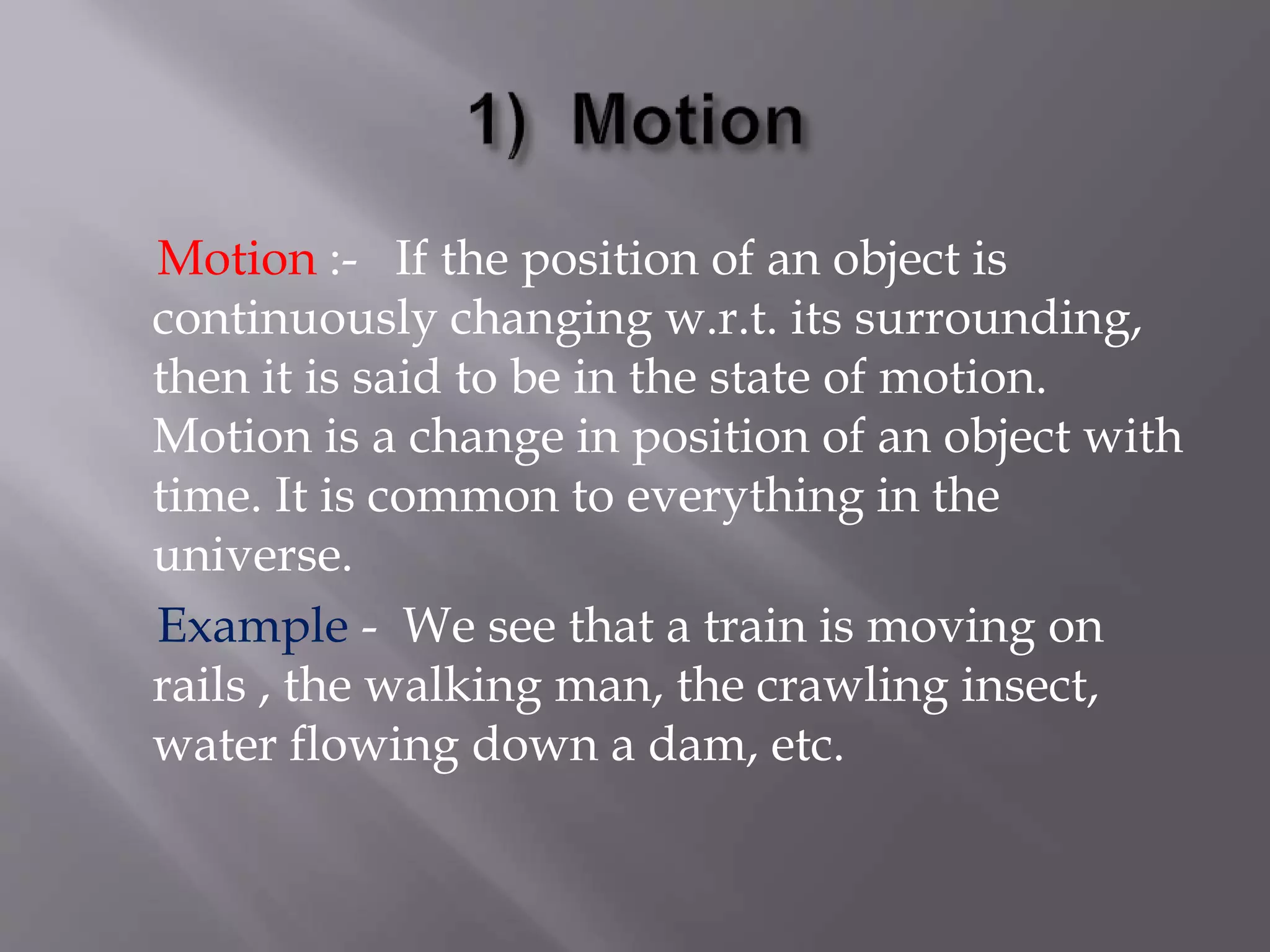 Motion :- If the position of an object is
continuously changing w.r.t. its surrounding,
then it is said to be in the state of motion.
Motion is a change in position of an object with
time. It is common to everything in the
universe.
Example - We see that a train is moving on
rails , the walking man, the crawling insect,
water flowing down a dam, etc.
 