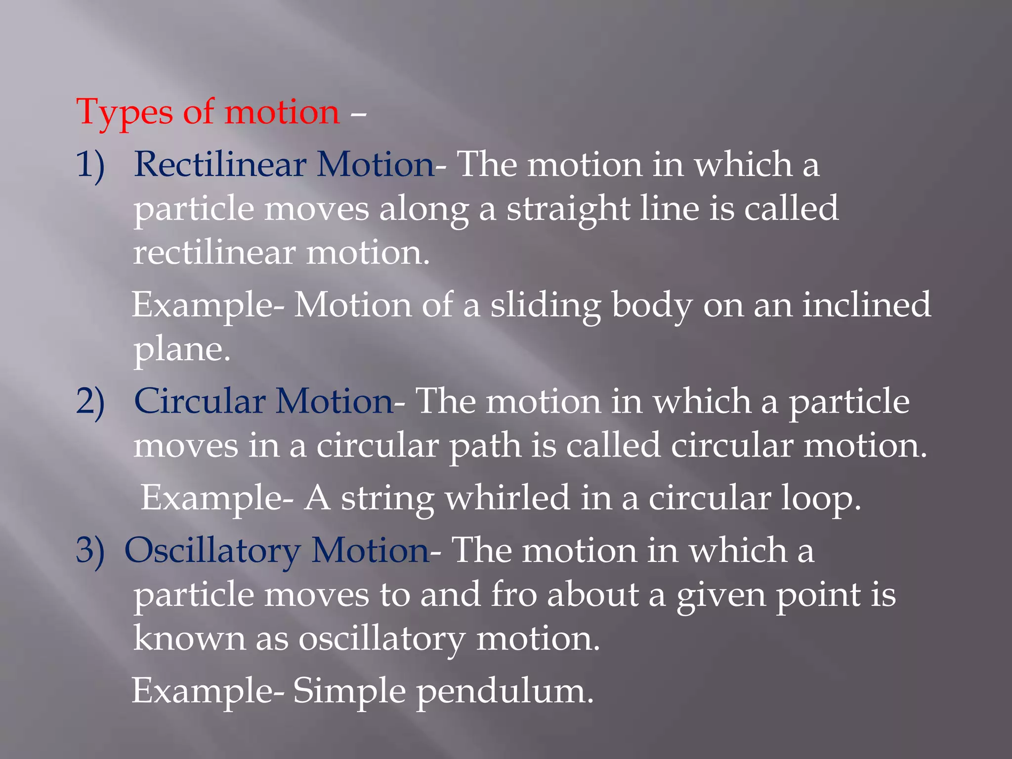 Types of motion –
1) Rectilinear Motion- The motion in which a
particle moves along a straight line is called
rectilinear motion.
Example- Motion of a sliding body on an inclined
plane.
2) Circular Motion- The motion in which a particle
moves in a circular path is called circular motion.
Example- A string whirled in a circular loop.
3) Oscillatory Motion- The motion in which a
particle moves to and fro about a given point is
known as oscillatory motion.
Example- Simple pendulum.
 