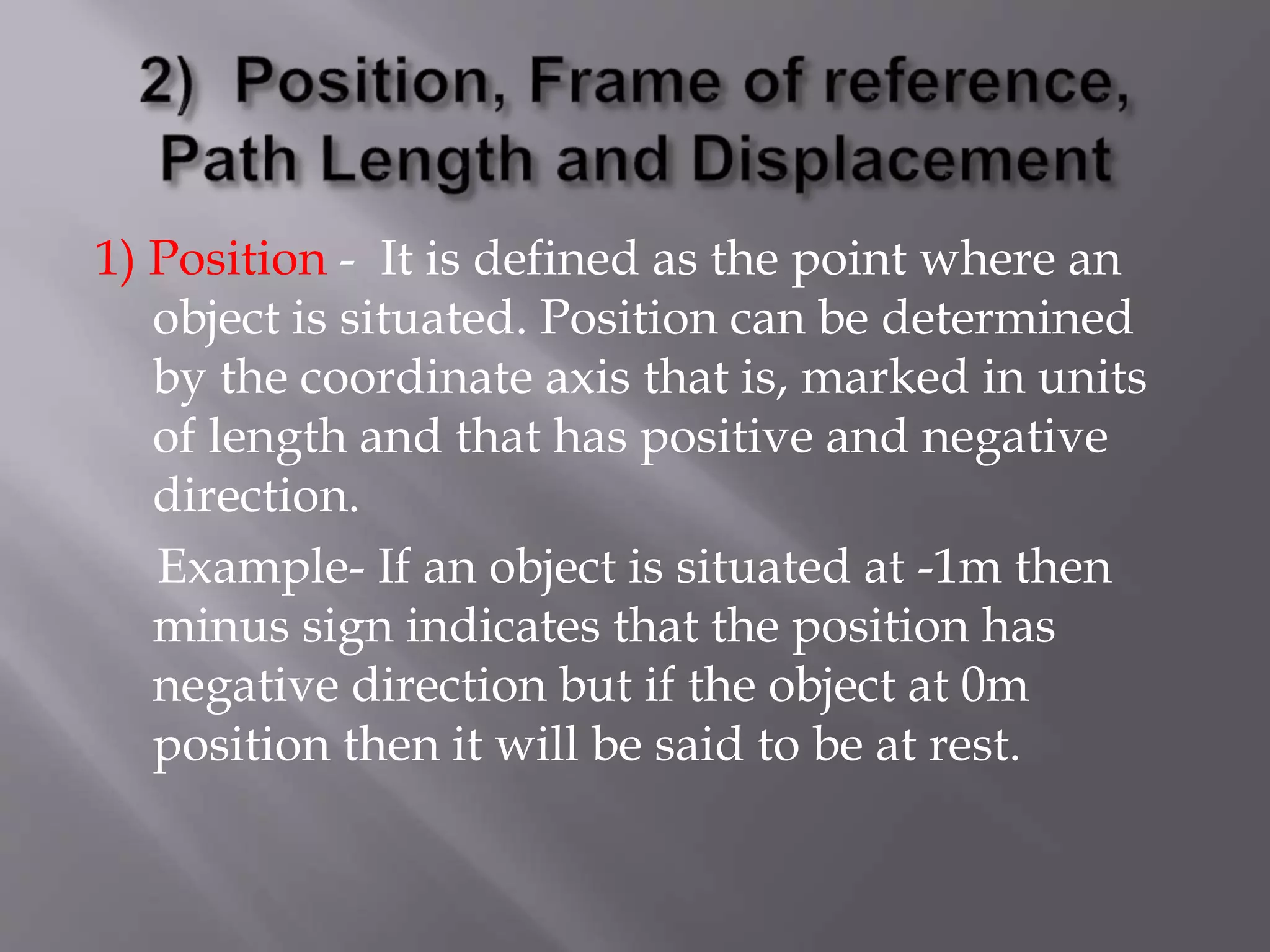 1) Position - It is defined as the point where an
object is situated. Position can be determined
by the coordinate axis that is, marked in units
of length and that has positive and negative
direction.
Example- If an object is situated at -1m then
minus sign indicates that the position has
negative direction but if the object at 0m
position then it will be said to be at rest.
 