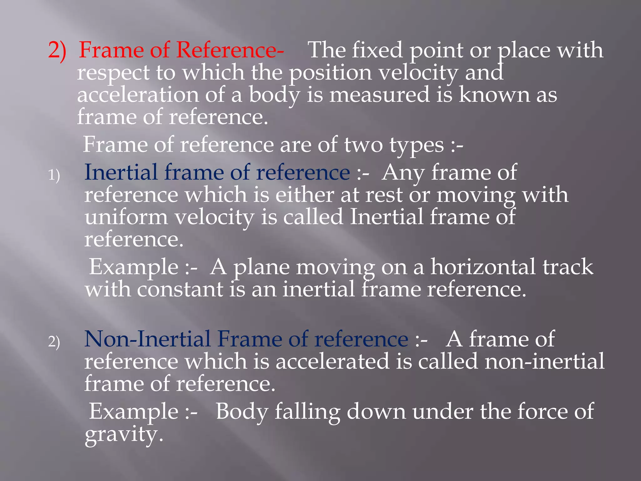 2) Frame of Reference- The fixed point or place with
respect to which the position velocity and
acceleration of a body is measured is known as
frame of reference.
Frame of reference are of two types :-
1) Inertial frame of reference :- Any frame of
reference which is either at rest or moving with
uniform velocity is called Inertial frame of
reference.
Example :- A plane moving on a horizontal track
with constant is an inertial frame reference.
2) Non-Inertial Frame of reference :- A frame of
reference which is accelerated is called non-inertial
frame of reference.
Example :- Body falling down under the force of
gravity.
 