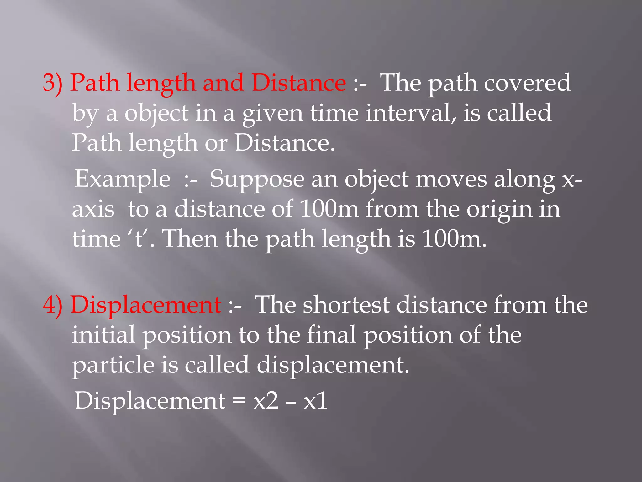 3) Path length and Distance :- The path covered
by a object in a given time interval, is called
Path length or Distance.
Example :- Suppose an object moves along x-
axis to a distance of 100m from the origin in
time ‘t’. Then the path length is 100m.
4) Displacement :- The shortest distance from the
initial position to the final position of the
particle is called displacement.
Displacement = x2 – x1
 