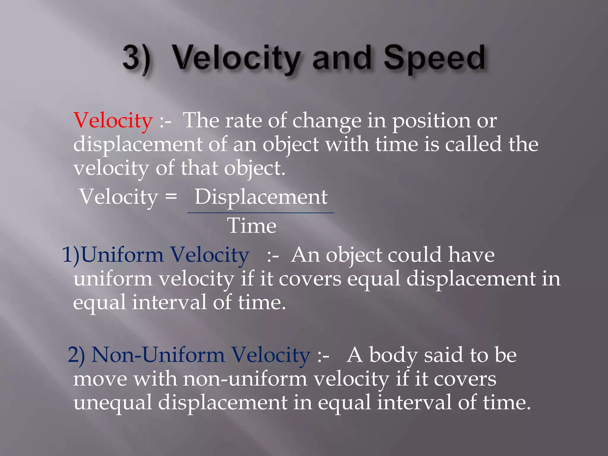 Velocity :- The rate of change in position or
displacement of an object with time is called the
velocity of that object.
Velocity = Displacement
Time
1)Uniform Velocity :- An object could have
uniform velocity if it covers equal displacement in
equal interval of time.
2) Non-Uniform Velocity :- A body said to be
move with non-uniform velocity if it covers
unequal displacement in equal interval of time.
 