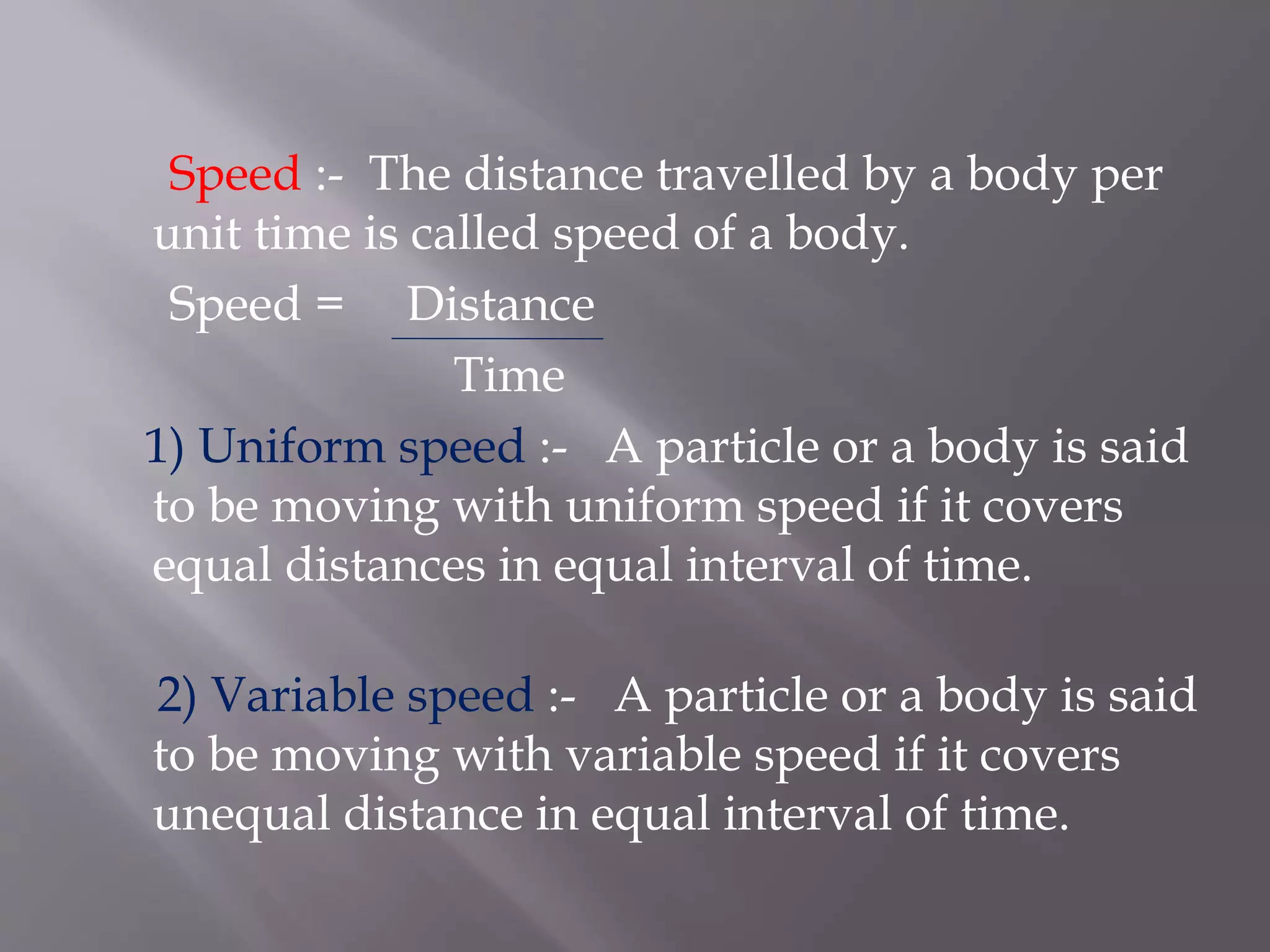 Speed :- The distance travelled by a body per
unit time is called speed of a body.
Speed = Distance
Time
1) Uniform speed :- A particle or a body is said
to be moving with uniform speed if it covers
equal distances in equal interval of time.
2) Variable speed :- A particle or a body is said
to be moving with variable speed if it covers
unequal distance in equal interval of time.
 