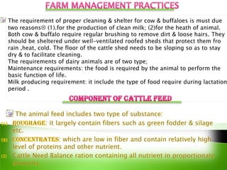 The requirement of proper cleaning & shelter for cow & buffaloes is must due
two reasons (1).for the production of clean milk; (2)for the heath of animal.
Both cow & buffalo require regular brushing to remove dirt & loose hairs. They
should be sheltered under well-ventilated roofed sheds that protect them fro
rain ,heat, cold. The floor of the cattle shed needs to be sloping so as to stay
dry & to facilitate cleaning.
The requirements of dairy animals are of two type;
Maintenance requirements: the food is required by the animal to perform the
basic function of life.
Milk producing requirement: it include the type of food require during lactation
period .
 