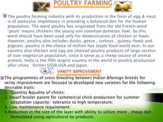 The poultry farming industry with its production in the form of egg & meat
 is of particular importance in providing a balanced diet for the human
 population. The word poultry has originated from the old French word
 ‘poult’ means chickens the young one common domestic fowl. So this
 word should have been used only for domestication of chicken or fowls.
 However, poultry also includes ducks ,geese , turkeys , guinea-fowls and
 pigeons .poultry is the choice of million has staple food world over. In our
 country also chicken and egg are choiced poultry products of large section
 of non-vegetarian population, since it serve as a cheep source of animal
 protein. India is the fifth largest country in the world in poultry production
 after china , former USSR,USA and Japan.
                           VARITY IMPROVEMENT
The programmes of cross breeding between Indian &foreign breeds for
verity improvement are focused to developed new varieties for the following
desirable traits:
1. Quantity &quality of chicks;
2. Dwarf broiler parent for commercial chick production for summer
   adaptation capacity/ tolerance to high temperature;
3. Low maintenance requirement;
4.Reduction in the size of the layer with ability to utilize more , cheap diet
   formulated using agricultural by products.
 