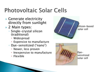 Silicon-based
solar cell
Dye-
sensitized
solar cell
 Generate electricity
directly from sunlight
 2 Main types:
◦ Single-crystal silicon
(traditional)
 Widespread
 Expensive to manufacture
◦ Dye-sensitized (“nano”)
 Newer, less proven
 Inexpensive to manufacture
 Flexible
 