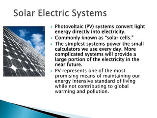  Photovoltaic (PV) systems convert light
energy directly into electricity.
 Commonly known as “solar cells.”
 The simplest systems power the small
calculators we use every day. More
complicated systems will provide a
large portion of the electricity in the
near future.
 PV represents one of the most
promising means of maintaining our
energy intensive standard of living
while not contributing to global
warming and pollution.
 